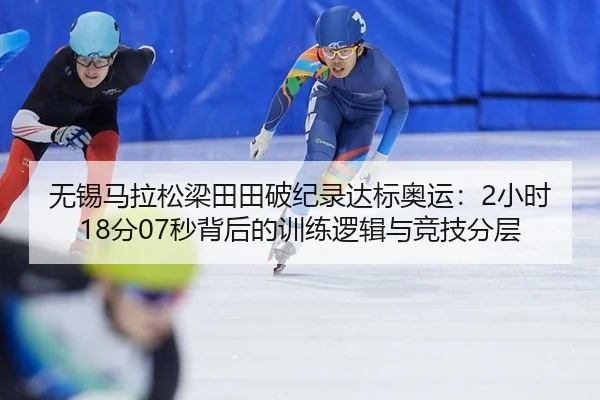 无锡马拉松梁田田破纪录达标奥运：2小时18分07秒背后的训练逻辑与竞技分层